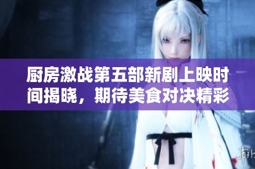 厨房激战第五部新剧上映时间揭晓，期待美食对决精彩再现