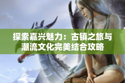 探索嘉兴魅力：古镇之旅与潮流文化完美结合攻略