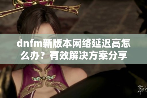 dnfm新版本网络延迟高怎么办？有效解决方案分享