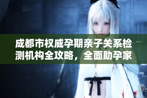 成都市权威孕期亲子关系检测机构全攻略，全面助孕家庭安心育儿
