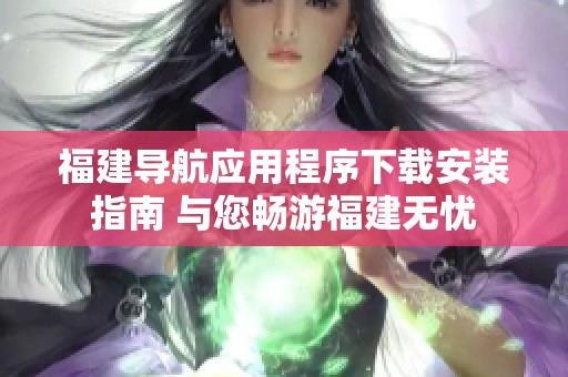 福建导航应用程序下载安装指南 与您畅游福建无忧