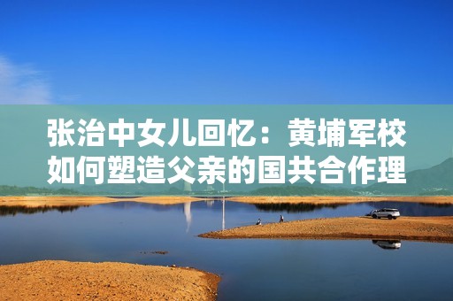 张治中女儿回忆：黄埔军校如何塑造父亲的国共合作理念