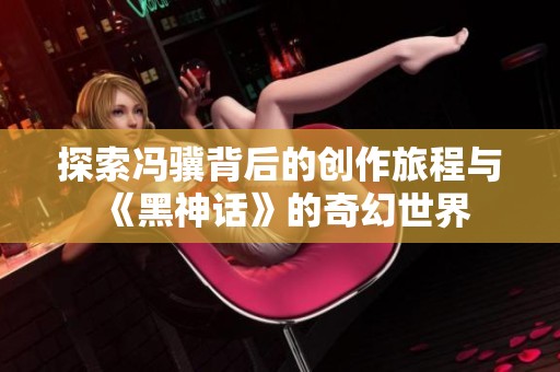 探索冯骥背后的创作旅程与《黑神话》的奇幻世界