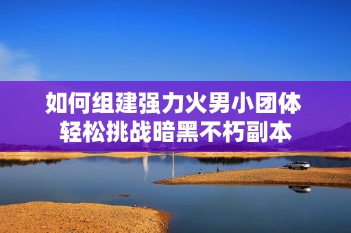 如何组建强力火男小团体 轻松挑战暗黑不朽副本