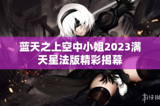 蓝天之上空中小姐2023满天星法版精彩揭幕