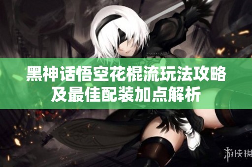 黑神话悟空花棍流玩法攻略及最佳配装加点解析