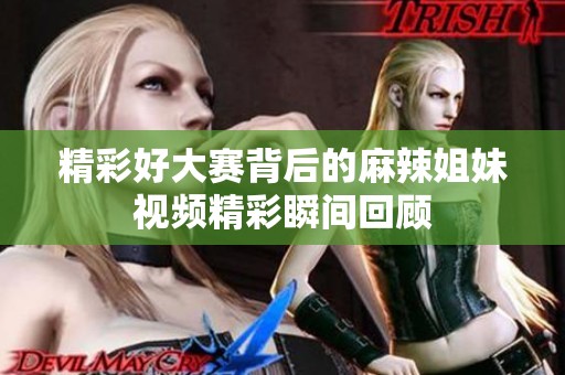 精彩好大赛背后的麻辣姐妹视频精彩瞬间回顾