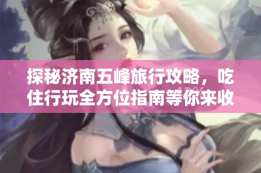 探秘济南五峰旅行攻略，吃住行玩全方位指南等你来收藏