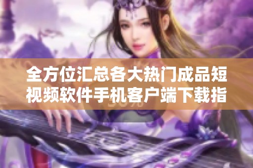 全方位汇总各大热门成品短视频软件手机客户端下载指南