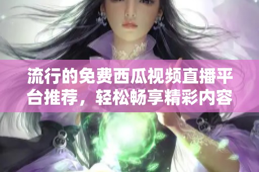 流行的免费西瓜视频直播平台推荐，轻松畅享精彩内容