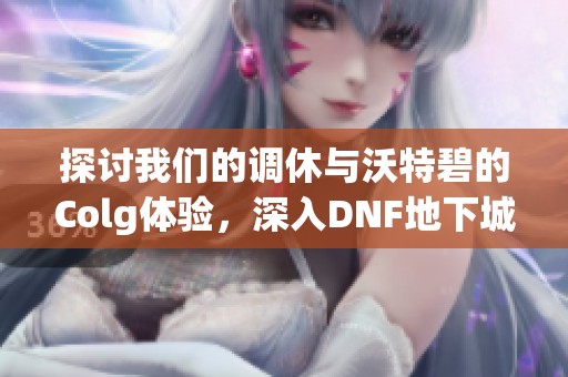 探讨我们的调休与沃特碧的Colg体验，深入DNF地下城与勇士社区