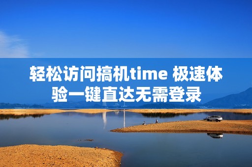 轻松访问搞机time 极速体验一键直达无需登录