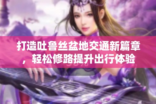 打造吐鲁丝盆地交通新篇章，轻松修路提升出行体验