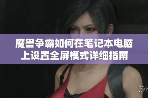 魔兽争霸如何在笔记本电脑上设置全屏模式详细指南