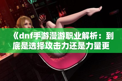 《dnf手游漫游职业解析：到底是选择攻击力还是力量更为重要》