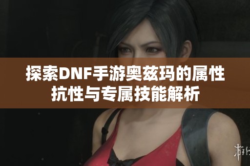 探索DNF手游奥兹玛的属性抗性与专属技能解析