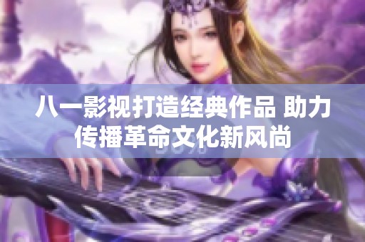 八一影视打造经典作品 助力传播革命文化新风尚