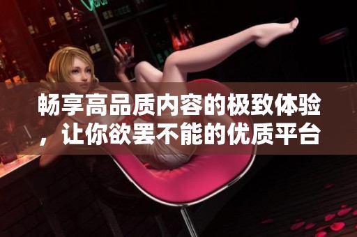 畅享高品质内容的极致体验，让你欲罢不能的优质平台