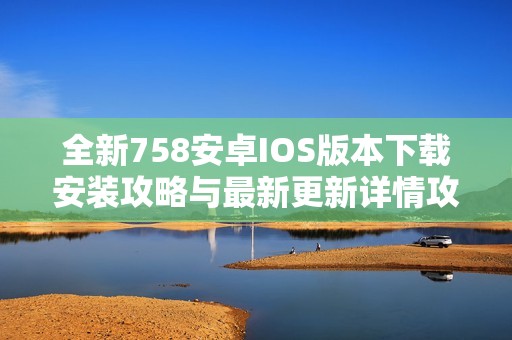 全新758安卓IOS版本下载安装攻略与最新更新详情攻略