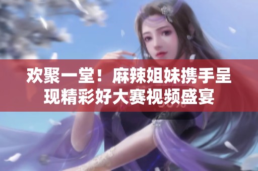 欢聚一堂！麻辣姐妹携手呈现精彩好大赛视频盛宴
