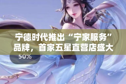 宁德时代推出“宁家服务”品牌，首家五星直营店盛大开业