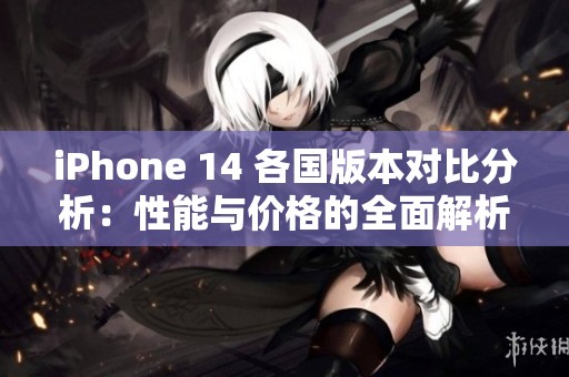 iPhone 14 各国版本对比分析：性能与价格的全面解析