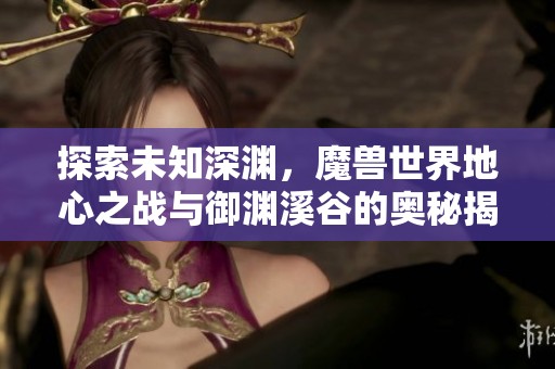 探索未知深渊，魔兽世界地心之战与御渊溪谷的奥秘揭秘