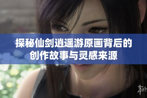 探秘仙剑逍遥游原画背后的创作故事与灵感来源