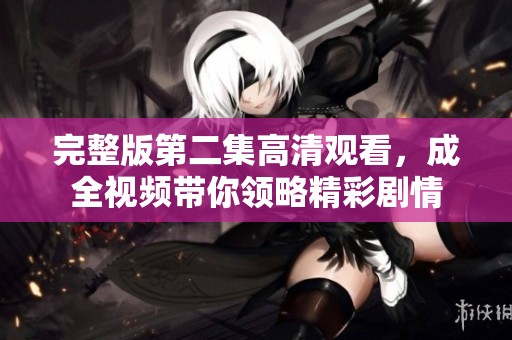 完整版第二集高清观看，成全视频带你领略精彩剧情