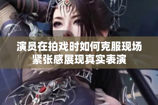 演员在拍戏时如何克服现场紧张感展现真实表演
