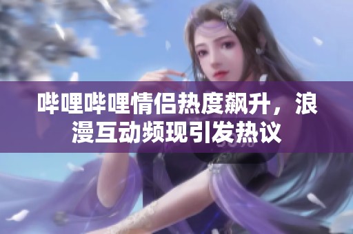 哔哩哔哩情侣热度飙升，浪漫互动频现引发热议