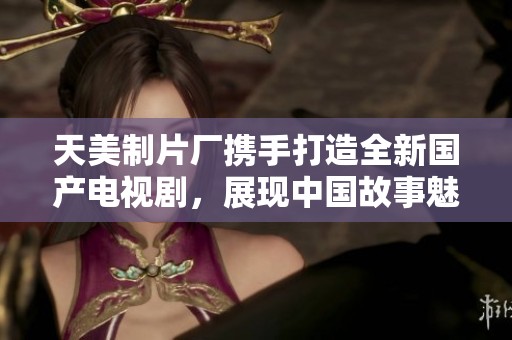 天美制片厂携手打造全新国产电视剧，展现中国故事魅力