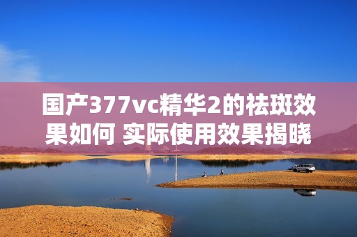 国产377vc精华2的祛斑效果如何 实际使用效果揭晓