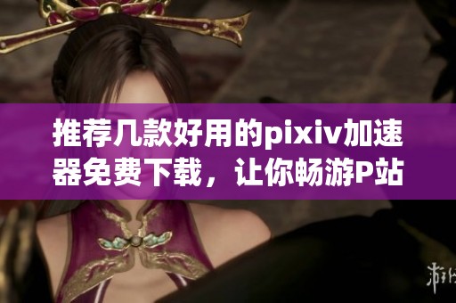 推荐几款好用的pixiv加速器免费下载，让你畅游P站无障碍