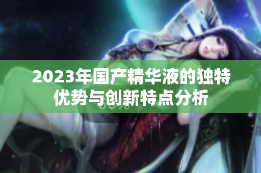 2023年国产精华液的独特优势与创新特点分析