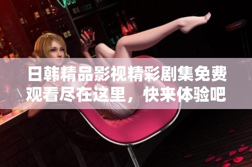 日韩精品影视精彩剧集免费观看尽在这里，快来体验吧