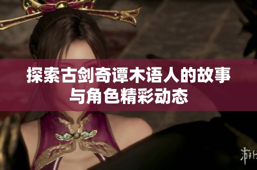 探索古剑奇谭木语人的故事与角色精彩动态