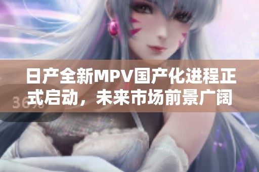 日产全新MPV国产化进程正式启动，未来市场前景广阔
