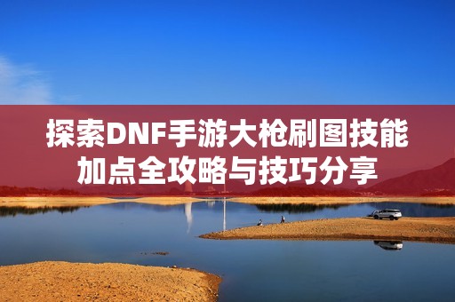 探索DNF手游大枪刷图技能加点全攻略与技巧分享