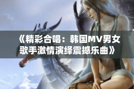 《精彩合唱：韩国MV男女歌手激情演绎震撼乐曲》