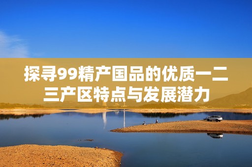 探寻99精产国品的优质一二三产区特点与发展潜力
