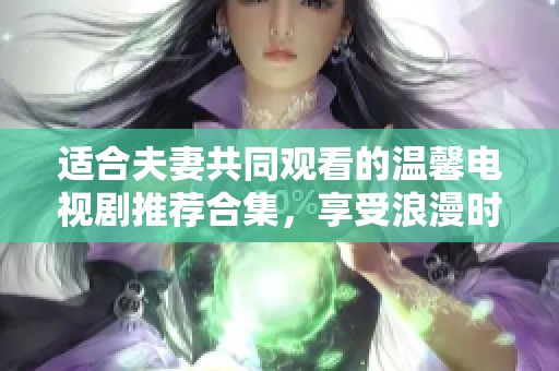 适合夫妻共同观看的温馨电视剧推荐合集，享受浪漫时光