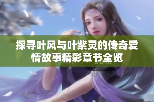 探寻叶风与叶紫灵的传奇爱情故事精彩章节全览