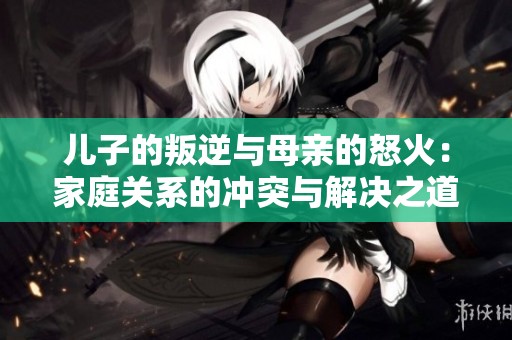 儿子的叛逆与母亲的怒火：家庭关系的冲突与解决之道