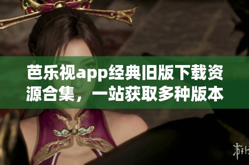 芭乐视app经典旧版下载资源合集，一站获取多种版本
