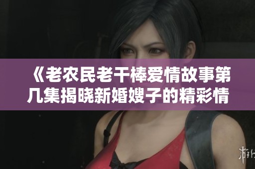 《老农民老干棒爱情故事第几集揭晓新婚嫂子的精彩情节》