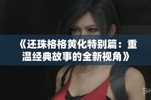 《还珠格格黄化特别篇：重温经典故事的全新视角》