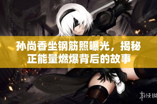 孙尚香坐钢筋照曝光，揭秘正能量燃爆背后的故事