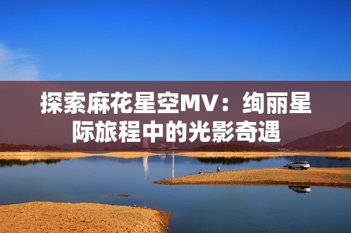 探索麻花星空MV：绚丽星际旅程中的光影奇遇