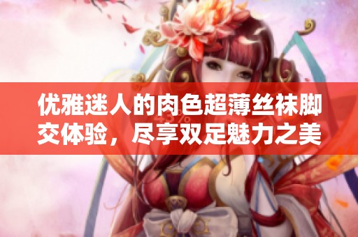 优雅迷人的肉色超薄丝袜脚交体验，尽享双足魅力之美